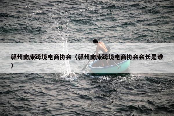 赣州南康跨境电商协会（赣州南康跨境电商协会会长是谁）