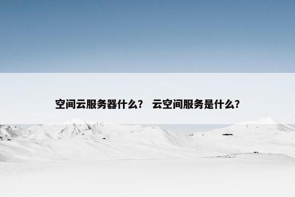 空间云服务器什么？ 云空间服务是什么？