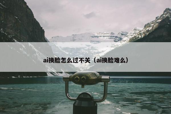 ai换脸怎么过不关（ai换脸难么）