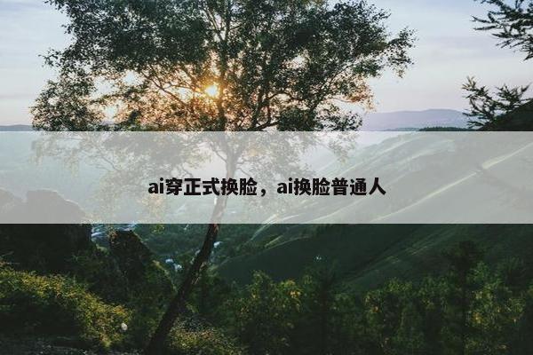 ai穿正式换脸，ai换脸普通人