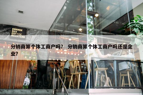 分销商算个体工商户吗？ 分销商算个体工商户吗还是企业？
