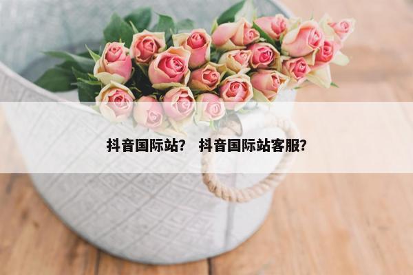 抖音国际站？ 抖音国际站客服？