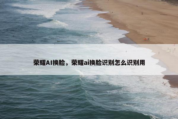 荣耀AI换脸，荣耀ai换脸识别怎么识别用