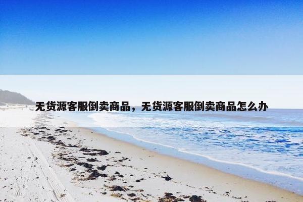 无货源客服倒卖商品，无货源客服倒卖商品怎么办