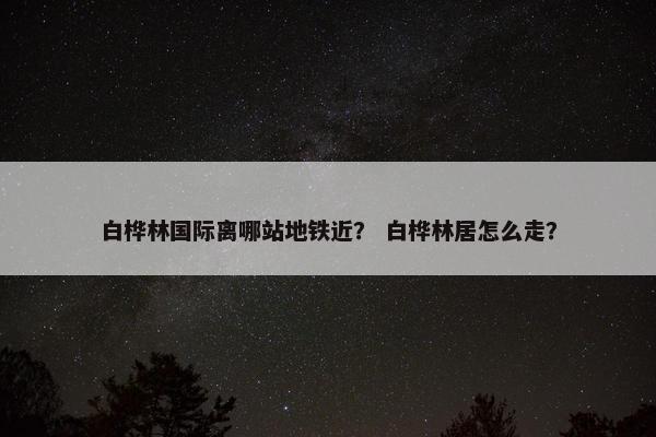 白桦林国际离哪站地铁近？ 白桦林居怎么走？