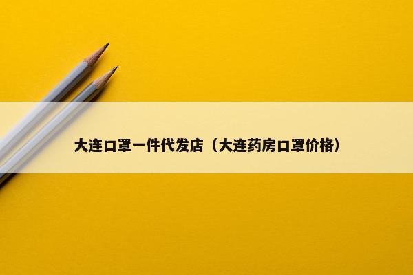 大连口罩一件代发店（大连药房口罩价格）