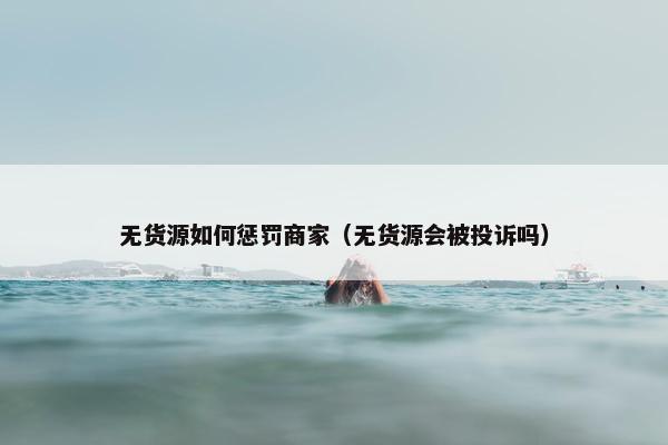 无货源如何惩罚商家（无货源会被投诉吗）