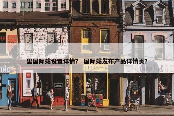 里国际站设置详情？ 国际站发布产品详情页？
