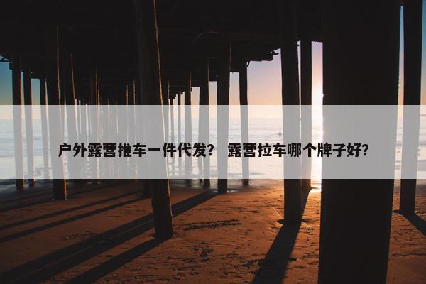 户外露营推车一件代发？ 露营拉车哪个牌子好？