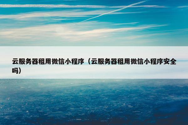 云服务器租用微信小程序（云服务器租用微信小程序安全吗）