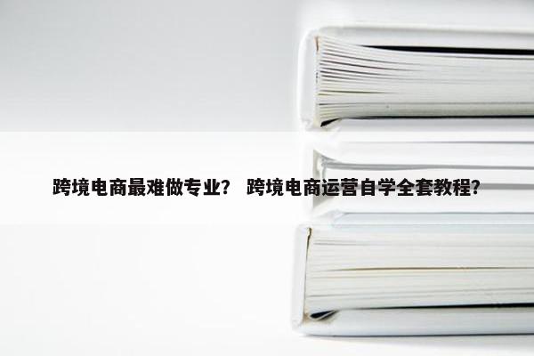 跨境电商最难做专业？ 跨境电商运营自学全套教程？