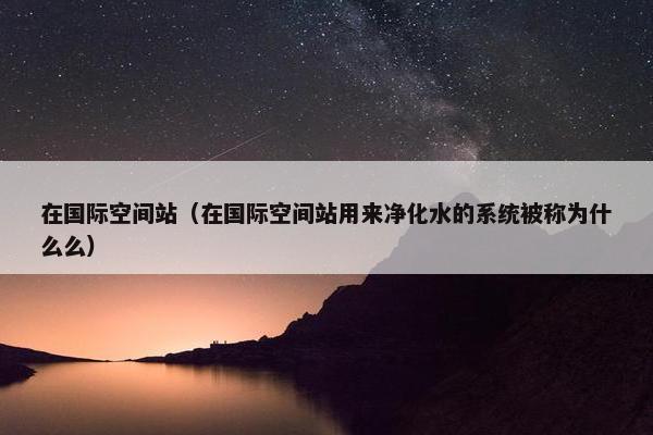 在国际空间站（在国际空间站用来净化水的系统被称为什么么）