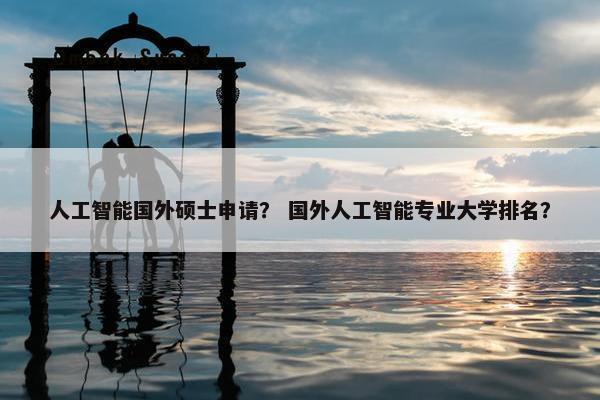 人工智能国外硕士申请？ 国外人工智能专业大学排名？