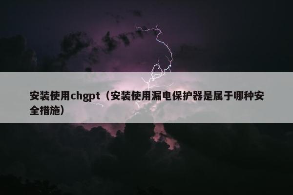 安装使用chgpt（安装使用漏电保护器是属于哪种安全措施）