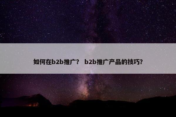 如何在b2b推广？ b2b推广产品的技巧？