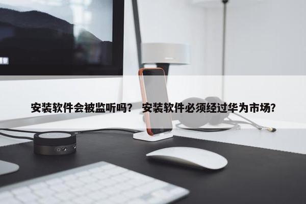 安装软件会被监听吗？ 安装软件必须经过华为市场？