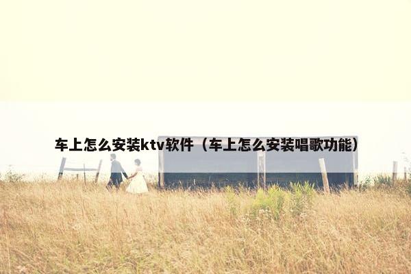 车上怎么安装ktv软件（车上怎么安装唱歌功能）