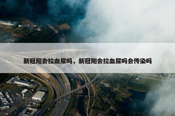新冠阳会拉血尿吗，新冠阳会拉血尿吗会传染吗
