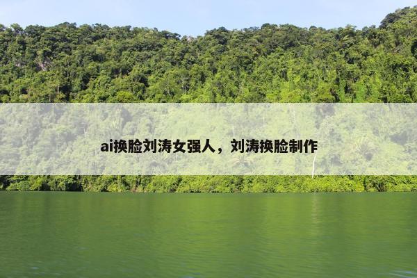 ai换脸刘涛女强人，刘涛换脸制作