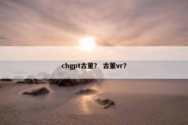 chgpt古董？ 古董vr？