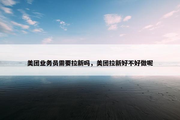 美团业务员需要拉新吗，美团拉新好不好做呢