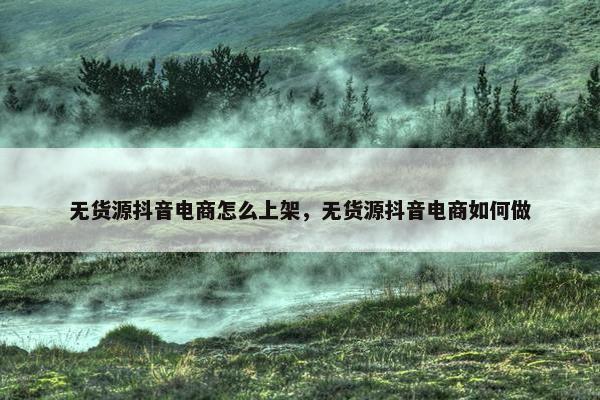 无货源抖音电商怎么上架，无货源抖音电商如何做