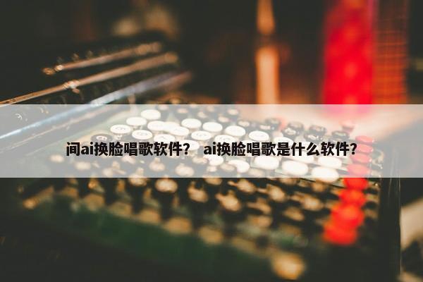 间ai换脸唱歌软件？ ai换脸唱歌是什么软件？