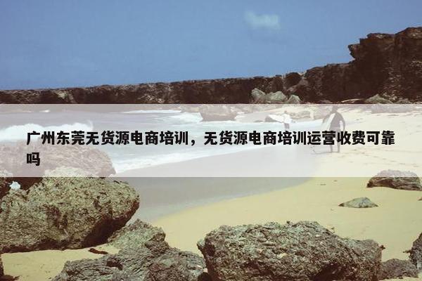 广州东莞无货源电商培训，无货源电商培训运营收费可靠吗