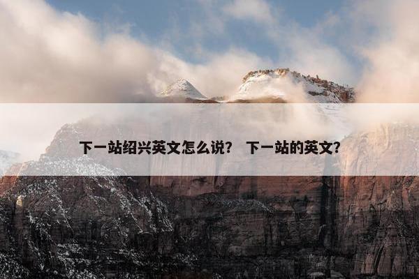 下一站绍兴英文怎么说？ 下一站的英文？