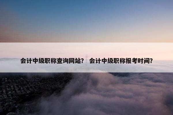 会计中级职称查询网站？ 会计中级职称报考时间？