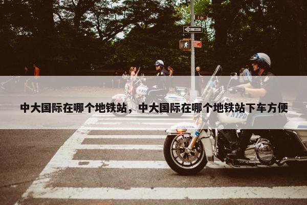 中大国际在哪个地铁站，中大国际在哪个地铁站下车方便