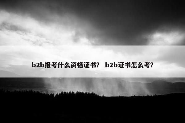b2b报考什么资格证书？ b2b证书怎么考？