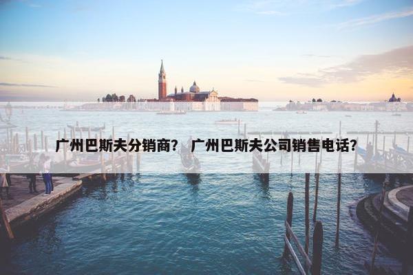 广州巴斯夫分销商？ 广州巴斯夫公司销售电话？