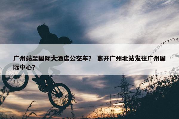 广州站至国际大酒店公交车？ 离开广州北站发往广州国际中心？