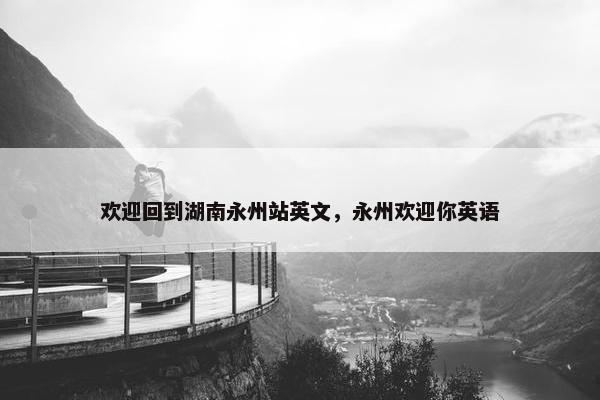 欢迎回到湖南永州站英文，永州欢迎你英语
