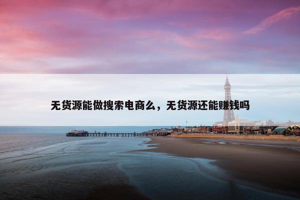 无货源能做搜索电商么，无货源还能赚钱吗