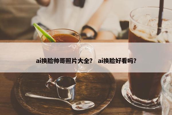 ai换脸帅哥照片大全？ ai换脸好看吗？