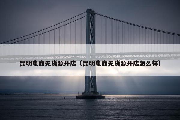 昆明电商无货源开店（昆明电商无货源开店怎么样）