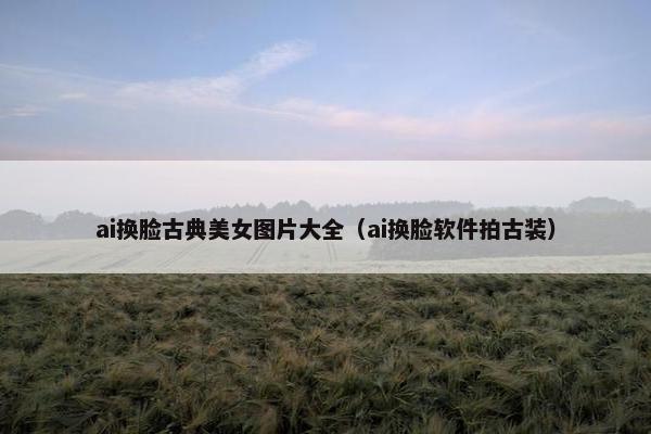 ai换脸古典美女图片大全（ai换脸软件拍古装）