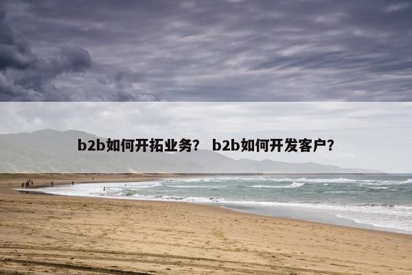 b2b如何开拓业务？ b2b如何开发客户？