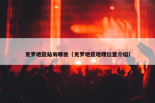 克罗地亚站有哪些（克罗地亚地理位置介绍）