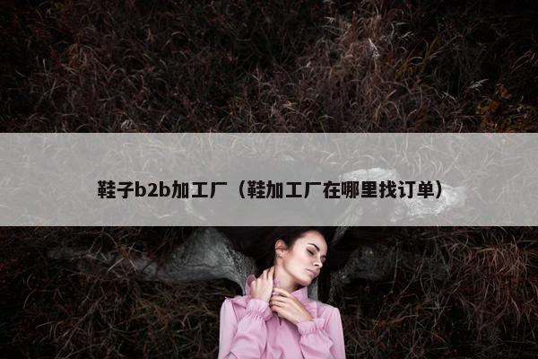鞋子b2b加工厂（鞋加工厂在哪里找订单）