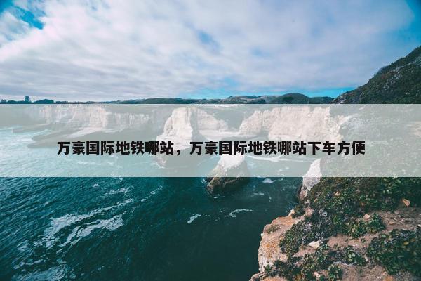 万豪国际地铁哪站，万豪国际地铁哪站下车方便