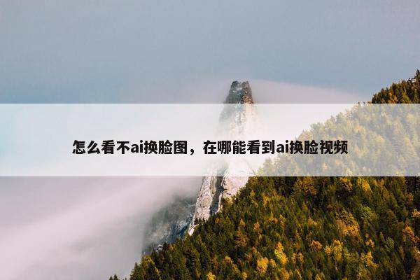 怎么看不ai换脸图，在哪能看到ai换脸视频