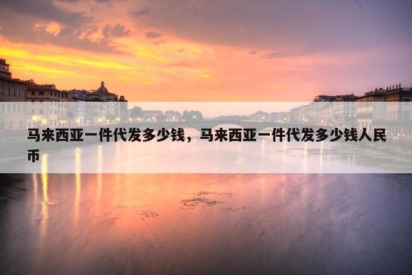 马来西亚一件代发多少钱，马来西亚一件代发多少钱人民币