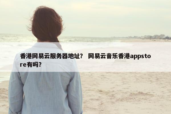 香港网易云服务器地址？ 网易云音乐香港appstore有吗？