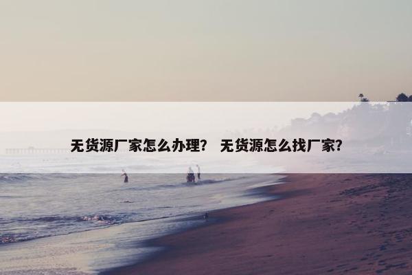 无货源厂家怎么办理？ 无货源怎么找厂家？