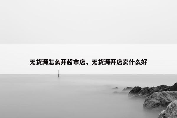 无货源怎么开超市店，无货源开店卖什么好