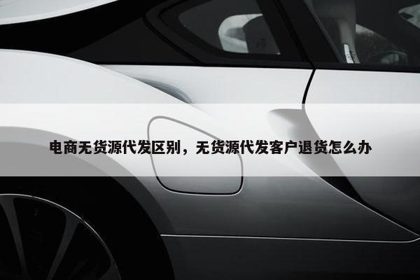 电商无货源代发区别，无货源代发客户退货怎么办