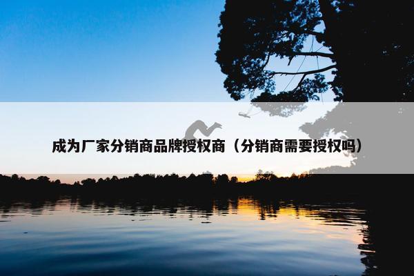 成为厂家分销商品牌授权商（分销商需要授权吗）